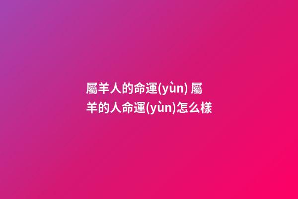 屬羊人的命運(yùn) 屬羊的人命運(yùn)怎么樣
